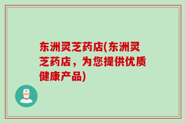 东洲灵芝药店(东洲灵芝药店，为您提供优质健康产品)