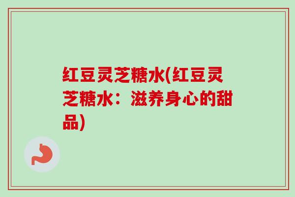 红豆灵芝糖水(红豆灵芝糖水:滋养身心的甜品) 红豆灵芝糖水(红豆灵芝糖水:滋养身心的甜品)