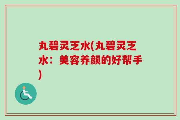 丸碧灵芝水(丸碧灵芝水:美容养颜的好帮手) 丸碧灵芝水(丸碧灵芝水:美容养颜的好帮手)