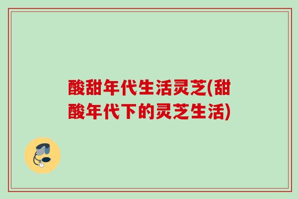酸甜年代生活灵芝(甜酸年代下的灵芝生活)