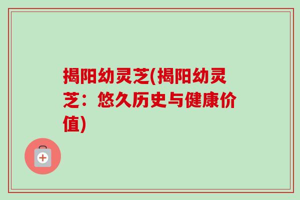 揭阳幼灵芝(揭阳幼灵芝：悠久历史与健康价值)