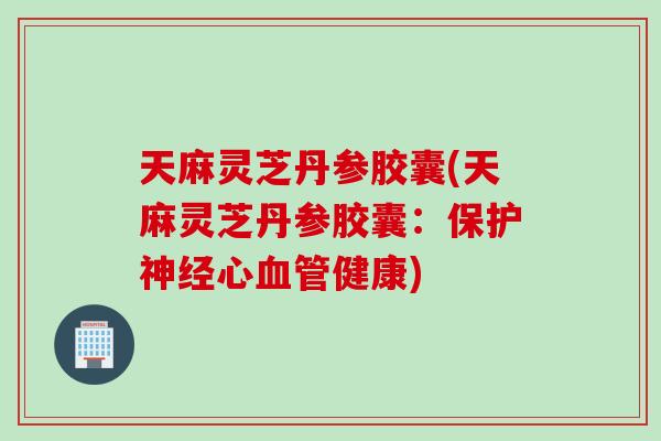 天麻灵芝丹参胶囊(天麻灵芝丹参胶囊：保护神经心血管健康)