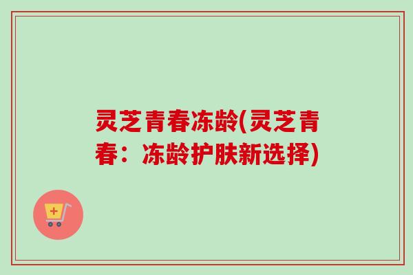灵芝青春冻龄(灵芝青春：冻龄护肤新选择)