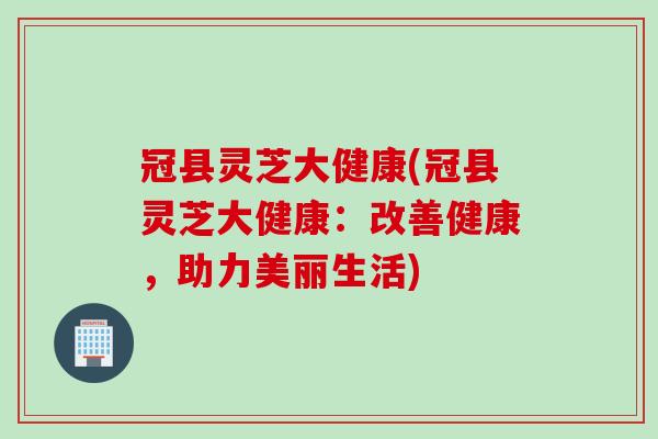 冠县灵芝大健康(冠县灵芝大健康：改善健康，助力美丽生活)
