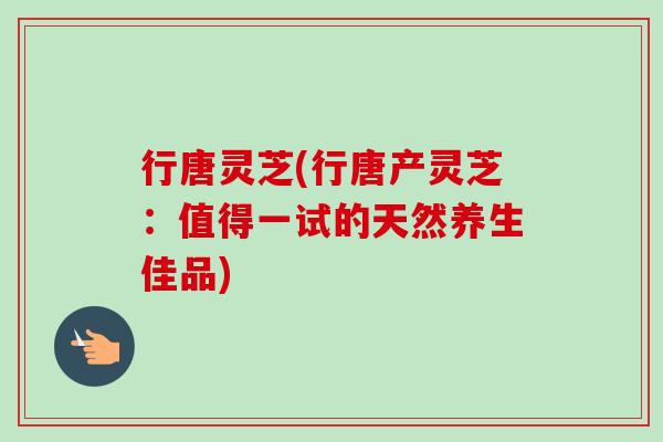 行唐灵芝(行唐产灵芝：值得一试的天然养生佳品)