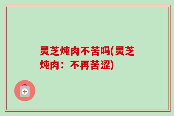 灵芝炖肉不苦吗(灵芝炖肉：不再苦涩)