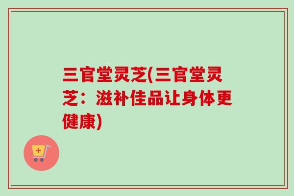 三官堂灵芝(三官堂灵芝：滋补佳品让身体更健康)