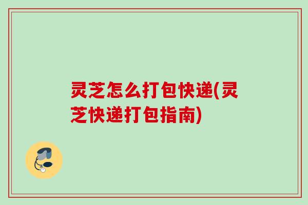 灵芝怎么打包快递(灵芝快递打包指南)