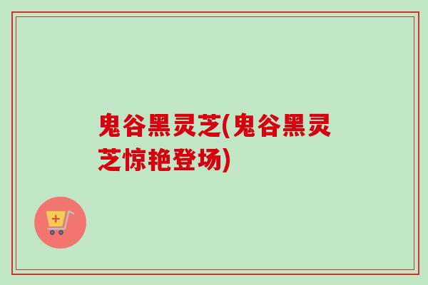 鬼谷黑灵芝(鬼谷黑灵芝惊艳登场)