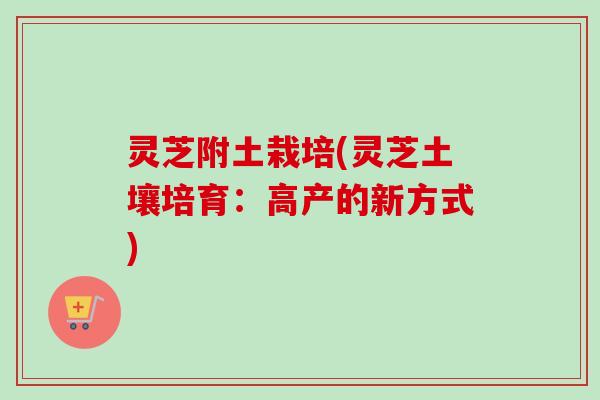 灵芝附土栽培(灵芝土壤培育：高产的新方式)