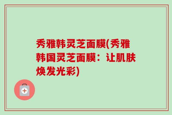 秀雅韩灵芝面膜(秀雅韩国灵芝面膜：让肌肤焕发光彩)