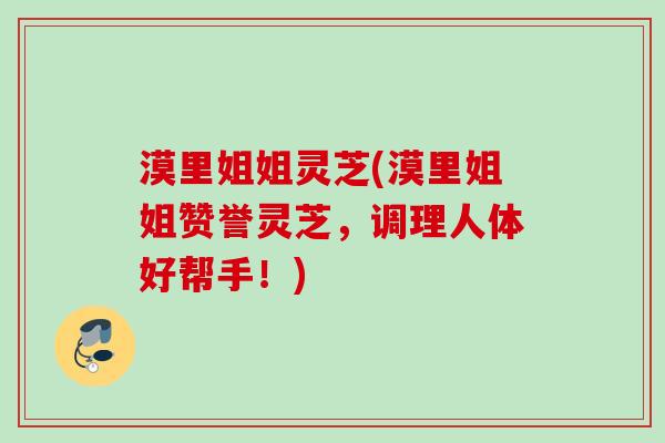 漠里姐姐灵芝(漠里姐姐赞誉灵芝，调理人体好帮手！)
