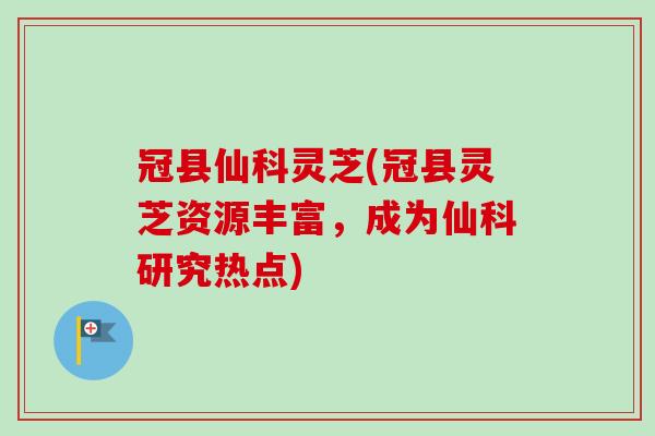 冠县仙科灵芝(冠县灵芝资源丰富，成为仙科研究热点)