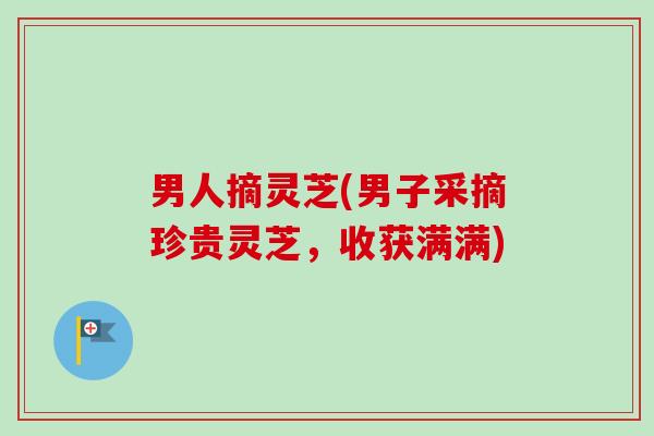 男人摘灵芝(男子采摘珍贵灵芝，收获满满)