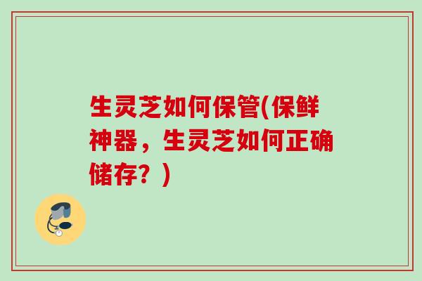 生灵芝如何保管(保鲜神器，生灵芝如何正确储存？)