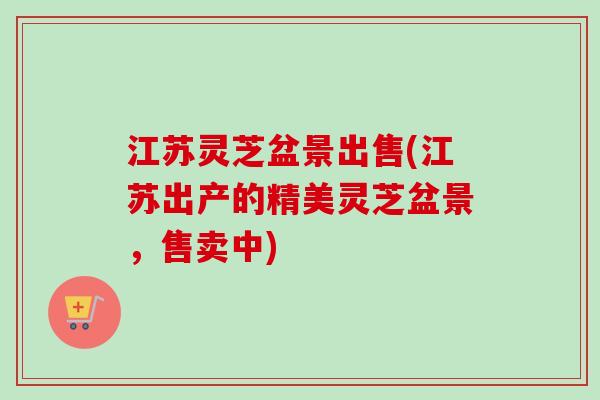 江苏灵芝盆景出售(江苏出产的精美灵芝盆景，售卖中)