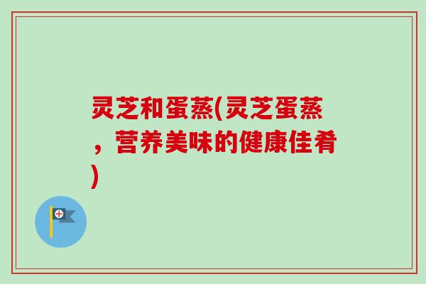 灵芝和蛋蒸(灵芝蛋蒸，营养美味的健康佳肴)
