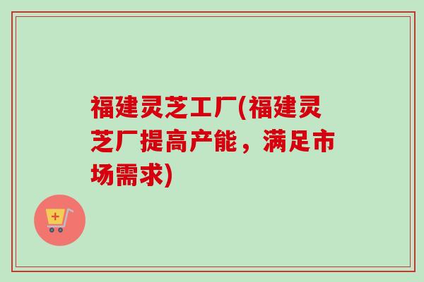 福建灵芝工厂(福建灵芝厂提高产能，满足市场需求)