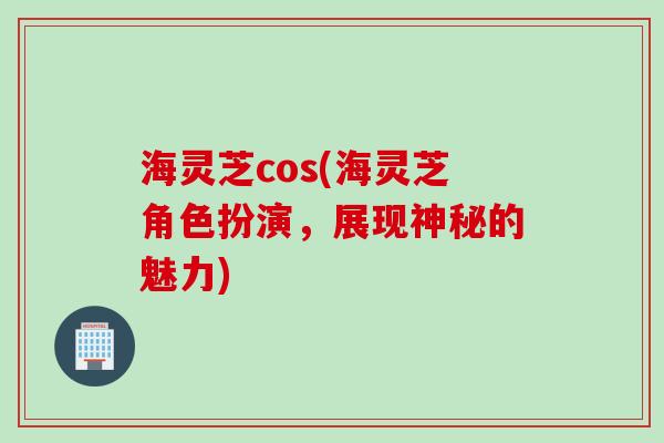 海灵芝cos(海灵芝角色扮演，展现神秘的魅力)