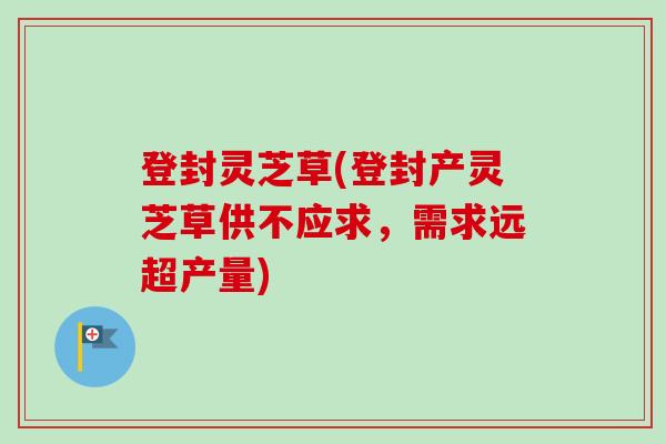 登封灵芝草(登封产灵芝草供不应求，需求远超产量)