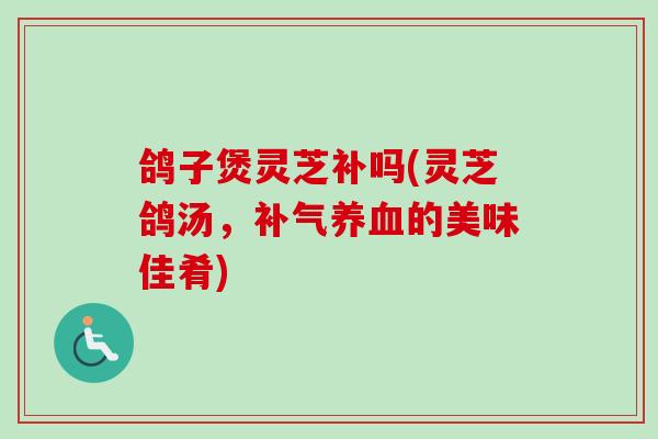 鸽子煲灵芝补吗(灵芝鸽汤，补气养血的美味佳肴)