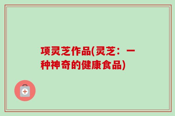 项灵芝作品(灵芝：一种神奇的健康食品)