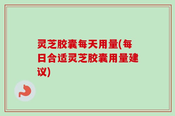 灵芝胶囊每天用量(每日合适灵芝胶囊用量建议)
