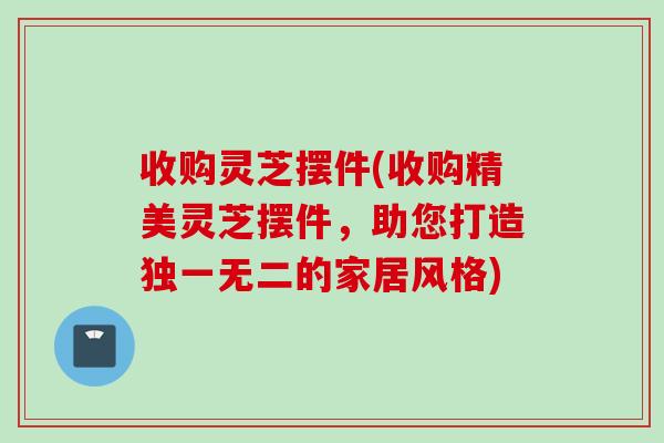 收购灵芝摆件(收购精美灵芝摆件，助您打造独一无二的家居风格)