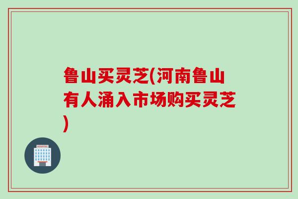 鲁山买灵芝(河南鲁山有人涌入市场购买灵芝)