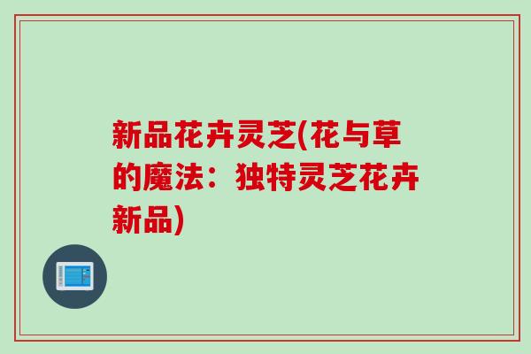 新品花卉灵芝(花与草的魔法：独特灵芝花卉新品)