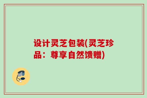 设计灵芝包装(灵芝珍品：尊享自然馈赠)