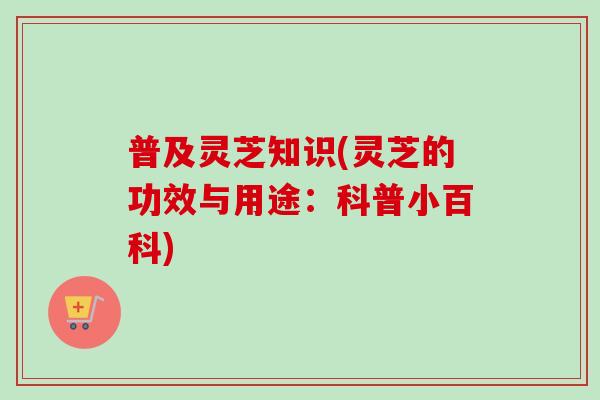 普及灵芝知识(灵芝的功效与用途：科普小百科)