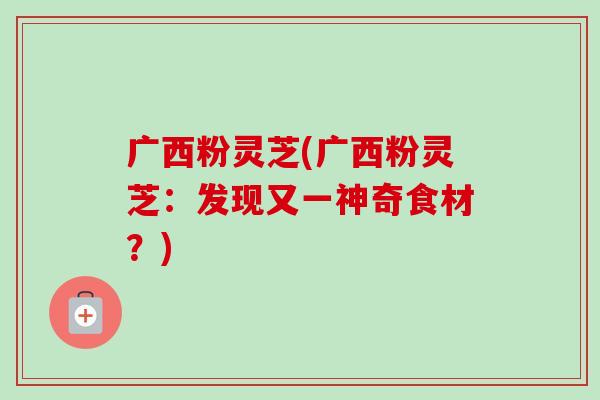广西粉灵芝(广西粉灵芝:发现又一神奇食材?) 广西粉灵芝(广西粉灵芝:发现又一神奇食材?)