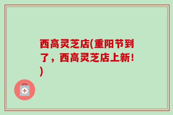 西高灵芝店(重阳节到了,西高灵芝店上新!) 西高灵芝店(重阳节到了,西高灵芝店上新!)