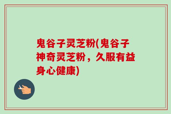 鬼谷子灵芝粉(鬼谷子神奇灵芝粉，久服有益身心健康)