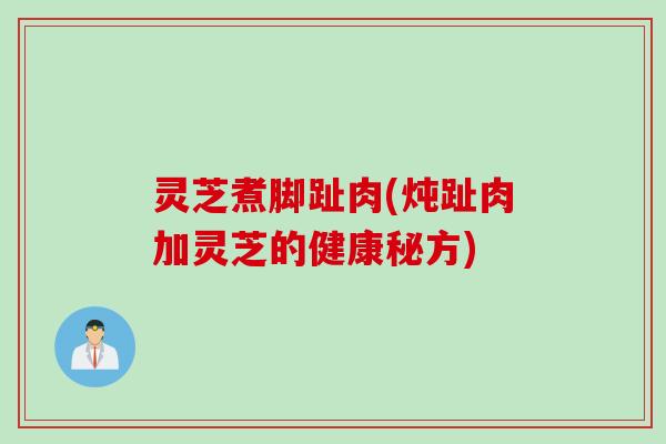 灵芝煮脚趾肉(炖趾肉加灵芝的健康秘方)