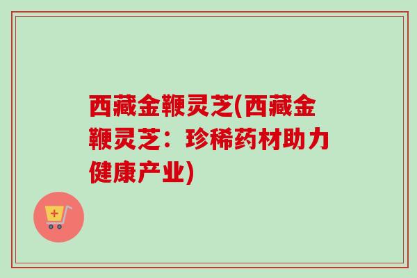 西藏金鞭灵芝(西藏金鞭灵芝：珍稀药材助力健康产业)