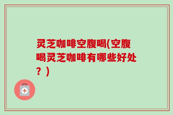 灵芝咖啡空腹喝(空腹喝灵芝咖啡有哪些好处？)