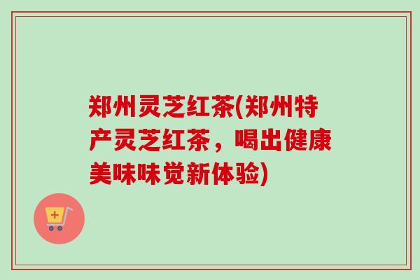 郑州灵芝红茶(郑州特产灵芝红茶，喝出健康美味味觉新体验)