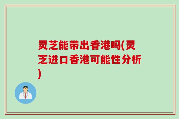 灵芝能带出香港吗(灵芝进口香港可能性分析)