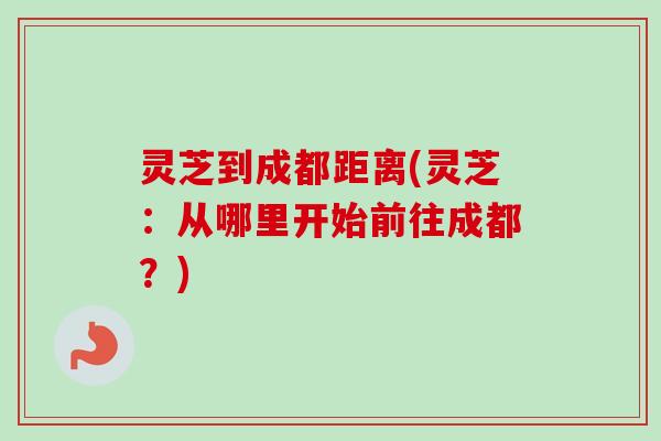 灵芝到成都距离(灵芝：从哪里开始前往成都？)