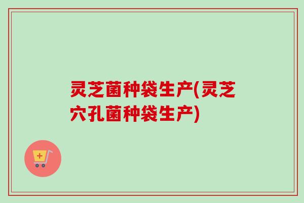 灵芝菌种袋生产(灵芝穴孔菌种袋生产)