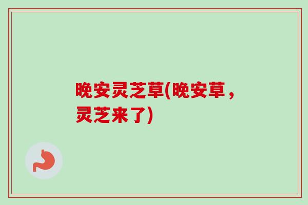 晚安灵芝草(晚安草，灵芝来了)