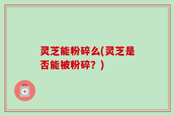 灵芝能粉碎么(灵芝是否能被粉碎？)