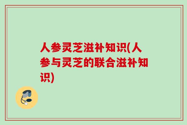人参灵芝滋补知识(人参与灵芝的联合滋补知识)