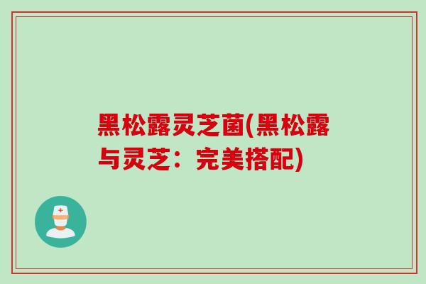 黑松露灵芝菌(黑松露与灵芝：完美搭配)