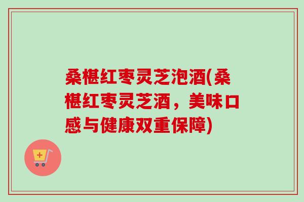 桑椹红枣灵芝泡酒(桑椹红枣灵芝酒，美味口感与健康双重保障)
