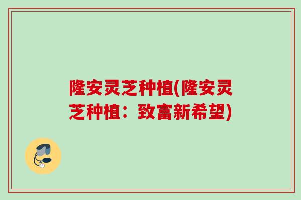 隆安灵芝种植(隆安灵芝种植：致富新希望)