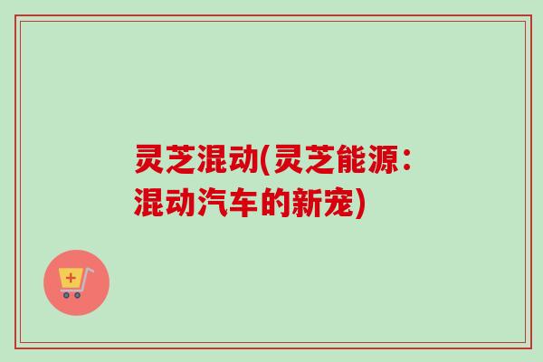 灵芝混动(灵芝能源:混动汽车的新宠) 灵芝混动(灵芝能源:混动汽车的新宠)
