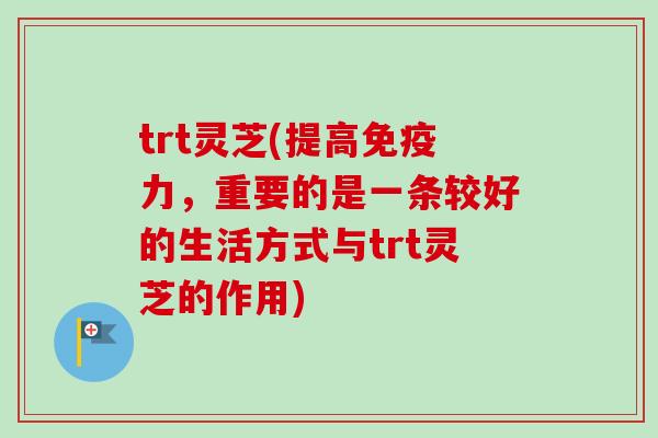 trt灵芝(提高免疫力，重要的是一条较好的生活方式与trt灵芝的作用)